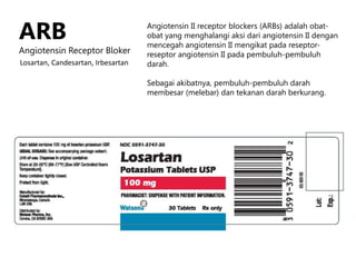 ARB
Angiotensin Receptor Bloker
Angiotensin II receptor blockers (ARBs) adalah obat-
obat yang menghalangi aksi dari angiotensin II dengan
mencegah angiotensin II mengikat pada reseptor-
reseptor angiotensin II pada pembuluh-pembuluh
darah.
Sebagai akibatnya, pembuluh-pembuluh darah
membesar (melebar) dan tekanan darah berkurang.
Losartan, Candesartan, Irbesartan
 