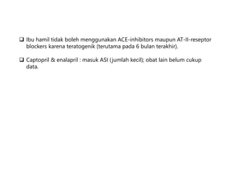  Ibu hamil tidak boleh menggunakan ACE-inhibitors maupun AT-II-reseptor
blockers karena teratogenik (terutama pada 6 bulan terakhir).
 Captopril & enalapril : masuk ASI (jumlah kecil); obat lain belum cukup
data.
 