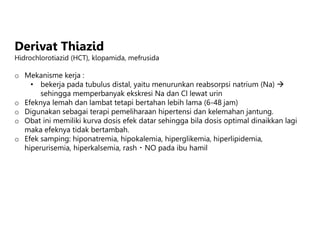 Derivat Thiazid
Hidrochlorotiazid (HCT), klopamida, mefrusida
o Mekanisme kerja :
• bekerja pada tubulus distal, yaitu menurunkan reabsorpsi natrium (Na) 
sehingga memperbanyak ekskresi Na dan Cl lewat urin
o Efeknya lemah dan lambat tetapi bertahan lebih lama (6-48 jam)
o Digunakan sebagai terapi pemeliharaan hipertensi dan kelemahan jantung.
o Obat ini memiliki kurva dosis efek datar sehingga bila dosis optimal dinaikkan lagi
maka efeknya tidak bertambah.
o Efek samping: hiponatremia, hipokalemia, hiperglikemia, hiperlipidemia,
hiperurisemia, hiperkalsemia, rash NO pada ibu hamil
 