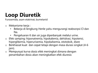 Loop Diuretik
Furosemida, asam etakrinat, bumetanid
o Mekanisme kerja :
• Bekerja di lengkung Henle yaitu mengurangi reabsorpsi Cl dan
Na.
• Pengeluaran K dan air juga diperbanyak melalui urine.
o Efek samping: hiponatremia, hipokalemia, dehidrasi, hipotensi,
hiperglikemia, hiperurisemia, hipokalsemia, ototoksik, diare
o Berkhasiat kuat dan cepat tetapi dengan masa durasi singkat (4-6
jam).
o Mempunyai kurva dosis efek meningkat dimana dengan
penambahan dosis akan meningkatkan efek diuresis
 