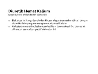 Diuretik Hemat Kalium
Spironolakton, amilorida dan triamteren
o Efek obat ini hanya lemah dan khusus digunakan terkombinasi dengan
diuretika lainnya guna menghemat ekskresi kalium.
o Aldosteron menstimulasi reabsorbsi Na+ dan ekskresi K+, proses ini
dihambat secara kompetitif oleh obat ini.
 