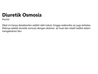 Diuretik Osmosis
Manitol
Obat ini hanya direabsorbsi sedikit oleh tubuli, hingga reabsorbsi air juga terbatas.
Efeknya adalah diuretik osmosis dengan ekskresi air kuat dan relatif sedikit dalam
mengekskresi Na+
 