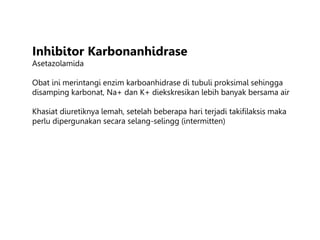 Inhibitor Karbonanhidrase
Asetazolamida
Obat ini merintangi enzim karboanhidrase di tubuli proksimal sehingga
disamping karbonat, Na+ dan K+ diekskresikan lebih banyak bersama air
Khasiat diuretiknya lemah, setelah beberapa hari terjadi takifilaksis maka
perlu dipergunakan secara selang-selingg (intermitten)
 