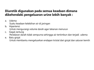 Diuretik digunakan pada semua keadaan dimana
dikehendaki pengeluaran urine lebih banyak :
a. Udema
Suatu keadaan kelebihan air di jaringan
b. Hipertensi
Untuk mengurangi volume darah agar tekanan menurun
c. Gagal Jantung
Peredaran darah tidak sempurna sehingga air tertimbun dan terjadi udema
e. Batu ginjal
Untuk membantu mengeluarkan endapan kristal dari ginjal dan saluran kemih
 