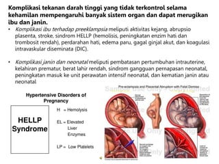 Komplikasi tekanan darah tinggi yang tidak terkontrol selama
kehamilan mempengaruhi banyak sistem organ dan dapat merugikan
ibu dan janin.
• Komplikasi ibu terhadap preeklampsia meliputi aktivitas kejang, abrupsio
plasenta, stroke, sindrom HELLP (hemolisis, peningkatan enzim hati dan
trombosit rendah), perdarahan hati, edema paru, gagal ginjal akut, dan koagulasi
intravaskular diseminata (DIC).
• Komplikasi janin dan neonatal meliputi pembatasan pertumbuhan intrauterine,
kelahiran prematur, berat lahir rendah, sindrom gangguan pernapasan neonatal,
peningkatan masuk ke unit perawatan intensif neonatal, dan kematian janin atau
neonatal
 