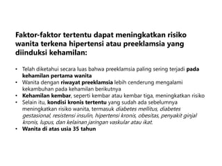 Faktor-faktor tertentu dapat meningkatkan risiko
wanita terkena hipertensi atau preeklamsia yang
diinduksi kehamilan:
• Telah diketahui secara luas bahwa preeklamsia paling sering terjadi pada
kehamilan pertama wanita
• Wanita dengan riwayat preeklamsia lebih cenderung mengalami
kekambuhan pada kehamilan berikutnya
• Kehamilan kembar, seperti kembar atau kembar tiga, meningkatkan risiko
• Selain itu, kondisi kronis tertentu yang sudah ada sebelumnya
meningkatkan risiko wanita, termasuk diabetes mellitus, diabetes
gestasional, resistensi insulin, hipertensi kronis, obesitas, penyakit ginjal
kronis, lupus, dan kelainan jaringan vaskular atau ikat.
• Wanita di atas usia 35 tahun
 