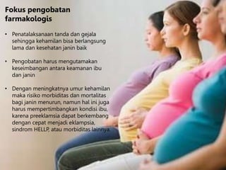 Fokus pengobatan
farmakologis
• Penatalaksanaan tanda dan gejala
sehingga kehamilan bisa berlangsung
lama dan kesehatan janin baik
• Pengobatan harus mengutamakan
keseimbangan antara keamanan ibu
dan janin
• Dengan meningkatnya umur kehamilan
maka risiko morbiditas dan mortalitas
bagi janin menurun, namun hal ini juga
harus mempertimbangkan kondisi ibu,
karena preeklamsia dapat berkembang
dengan cepat menjadi eklampsia,
sindrom HELLP, atau morbiditas lainnya.
 