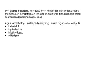 Mengobati hipertensi diinduksi oleh kehamilan dan preeklampsia
memerlukan pengetahuan tentang mekanisme tindakan dan profil
keamanan dan kemanjuran obat.
Agen farmakologis antihipertensi yang umum digunakan meliputi :
• Labetalol,
• Hydralazine,
• Methyldopa,
• Nifedipin
 