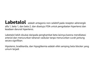 Labetalol adalah antagonis non-selektif pada reseptor adrenergik
alfa 1, beta 1, dan beta 2, dan disetujui FDA untuk pengobatan hipertensi dan
keadaan darurat hipertensi.
Labetalol lebih disukai daripada penghambat beta lainnya karena mendilatasi
arteriol dan menurunkan tahanan vaskular tanpa menurunkan curah jantung
secara signifikan.
Hipotensi, bradikardia, dan hipoglikemia adalah efek samping beta blocker yang
umum terjadi
 
