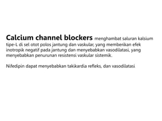 Calcium channel blockers menghambat saluran kalsium
tipe-L di sel otot polos jantung dan vaskular, yang memberikan efek
inotropik negatif pada jantung dan menyebabkan vasodilatasi, yang
menyebabkan penurunan resistensi vaskular sistemik.
Nifedipin dapat menyebabkan takikardia refleks, dan vasodilatasi
 