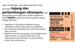 Agen farmakologis yang dapat digunakan untuk
mencegah kejang dan
perkembangan eklampsia. Obat
yang paling umum digunakan adalah magnesium
sulfat (MgSO4), yang menurunkan kejadian kejang
hingga 50 persen.
• Magnesium sulfat belum dikaitkan dengan
morbiditas maternal atau janin yang signifikan
• Hal ini biasanya diberikan oleh rute intramuskular
atau intravena.
• Regimen intramuskular paling umum dengan dosis
awal intravena 4 g, segera diikuti oleh 10 g
intramuskular dan kemudian 5 g intramuskular
setiap 4 jam pada pantat.
 