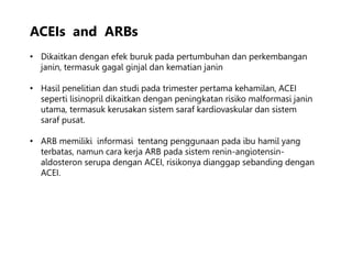 ACEIs and ARBs
• Dikaitkan dengan efek buruk pada pertumbuhan dan perkembangan
janin, termasuk gagal ginjal dan kematian janin
• Hasil penelitian dan studi pada trimester pertama kehamilan, ACEI
seperti lisinopril dikaitkan dengan peningkatan risiko malformasi janin
utama, termasuk kerusakan sistem saraf kardiovaskular dan sistem
saraf pusat.
• ARB memiliki informasi tentang penggunaan pada ibu hamil yang
terbatas, namun cara kerja ARB pada sistem renin-angiotensin-
aldosteron serupa dengan ACEI, risikonya dianggap sebanding dengan
ACEI.
 