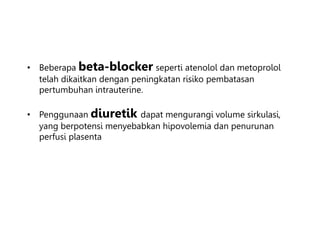 • Beberapa beta-blocker seperti atenolol dan metoprolol
telah dikaitkan dengan peningkatan risiko pembatasan
pertumbuhan intrauterine.
• Penggunaan diuretik dapat mengurangi volume sirkulasi,
yang berpotensi menyebabkan hipovolemia dan penurunan
perfusi plasenta
 