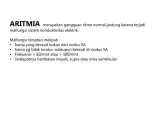 ARITMIA merupakan gangguan ritme normal jantung karena terjadi
malfungsi sistem konduktivitas elektrik.
Malfungsi tersebut meliputi :
• Irama yang berasal bukan dari nodus SA
• Irama yg tidak teratur, walaupun berasal dr nodus SA
• Frekuensi < 60/mnt atau > 100/mnt
• Terdapatnya hambatan impuls, supra atau intra ventrikular
 
