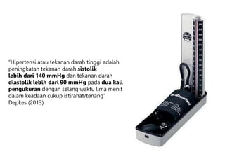 “Hipertensi atau tekanan darah tinggi adalah
peningkatan tekanan darah sistolik
lebih dari 140 mmHg dan tekanan darah
diastolik lebih dari 90 mmHg pada dua kali
pengukuran dengan selang waktu lima menit
dalam keadaan cukup istirahat/tenang”
Depkes (2013)
 