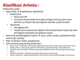 Klasifikasi Aritmia :
Didasarkan pada :
• Heart Rate  bradiaritmia, takiaritmia
• Bradiaritmia
• Penurunan HR
• Umumnya terjadi akibat kerusakan jaringan jantung, penurunan
aktivitas sy simpatis dan peningkatan aktivitas sy parasimpatis
• Takiaritmia
• Peningkatan HR
• Terjadi karena adanya peningkatan dlm pembentukan impuls dan atau
peningkatan kecepatan penyebaran impuls
• Asal mula pembangkitan impuls  sinus, atrial, nodal, supraventricular,
ventricular, reentry
• Pola  fibrilasi, fluter, paroksismal
• Jenis aritmia yang sering ditemukan :
• Flluter atrium : kecepatan irama reguler yang dikeluarkan oleh jaringan atrium (220-350/ menit)
• Fibrilasi atrium : irama yang cepat dan tidak teratur dg frekuensi atrium 350-1000/menit
• Takikardi supraventrikular :iramanya yang cepat melibatkan nodus AV dan bagian dari jaringan
atrium
• Takikardi ventrikular : takikardi yang dapat mengurangi curah jantung
• Fibrilasi ventrikular : paling berbahaya dari semua aritmia karena tidak ada laggi curah jantung
 