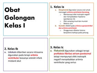 Obat
Golongan
Kelas I
2. Kelas Ib
a. Lidokain diberikan secara intravena
digunakan pada terapi aritmia
ventrikular biasanya setelah infark
miokard akut
1. Kelas Ia
a. Disopiramid digunakan secara oral untuk
mencegah aritmia ventrikular berulang
o Mempunyai efek inotropik negatif
dan menyebabkan hipotensi
(pemberian IV)
o Efek samping mual dan muntah
o Retensi urin
b. Kuinidin efektif pada aritmia supraventrikel
dan aritmia ventrikular
o Penggunaan dibatasi karena
berpotensi bahaya pada jantung
3. Kelas Ic
a. Flekainid digunakan sebagai terapi
profilaksis fibrilasi atrium paroksimal
tetapi mempunyai efek inotropik
negatif menyebabkan aritmia
ventrikular yang serius
 