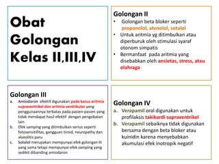 Obat
Golongan
Kelas II,III,IV
Golongan III
a. Amiodaron efektif digunakan pada kasus aritmia
supraventrikel dan aritmia ventrikular yang
penggunaannya terbatas pada pasien-pasien yang
tidak mendapat hasil efektif dengan pengobatan
lain
b. Efek samping yang ditimbulkan serius seperti
fotosensitifitas, gangguan tiroid, neuropathy dan
alveolitis paru
c. Sotalol merupakan mempunyai efek golongan III
yang sama tetapi mempunyai efek samping yang
sedikit dibanding amiodaron
Golongan II
• Golongan beta bloker seperti
propanolol, atenolol, sotalol
• Untuk aritmia yg ditimbulkan atau
diperburuk oleh stimulasi syaraf
otonom simpatis
• Bermanfaat pada aritmia yang
disebabkan oleh ansietas, stress, atau
olahraga
Golongan IV
a. Verapamil oral digunakan untuk
profilaksis takikardi supraventrikel
b. Verapamil sebaiknya tidak digunakan
bersama dengan beta bloker atau
kuinidin karena menyebabkan
akumulasi efek inotropik negatif
 