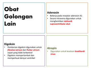 Obat
Golongan
Lain
Digoksin
• Pemberian digoksin digunakan untuk
fibralasi atrium dan flutter atrium
cepat yang tidak terkontrol
• Digoksin memperlambat dan
memperkuat denyut ventrikel
Adenosin
• Bekerja pada reseptor adenosin A1
• Secara intravena digunakan untuk
menghentikan takikardi
supraventrikular akut
Atropin
• Digunakan untuk keadaan bradikardi
sinus
 