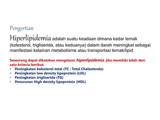 Pengertian
Hiperlipidemiaadalah suatu keadaan dimana kadar lemak
(kolesterol, trigliserida, atau keduanya) dalam darah meningkat sebagai
manifestasi kelainan metabolisme atau transportasi lemak/lipid.
Seseorang dapat dikatakan mengalami hiperlipidemia jika memiliki lebih dari
satu kriteria berikut:
• Peningkatan kolesterol total (TC : Total Cholesterole)
• Peningkatan low density lipoprotein (LDL)
• Peningkatan trigliserida (TG)
• Penurunan High density lipoprotein (HDL)
 
