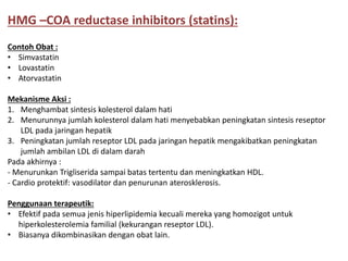 Contoh Obat :
• Simvastatin
• Lovastatin
• Atorvastatin
Mekanisme Aksi :
1. Menghambat sintesis kolesterol dalam hati
2. Menurunnya jumlah kolesterol dalam hati menyebabkan peningkatan sintesis reseptor
LDL pada jaringan hepatik
3. Peningkatan jumlah reseptor LDL pada jaringan hepatik mengakibatkan peningkatan
jumlah ambilan LDL di dalam darah
Pada akhirnya :
- Menurunkan Trigliserida sampai batas tertentu dan meningkatkan HDL.
- Cardio protektif: vasodilator dan penurunan aterosklerosis.
Penggunaan terapeutik:
• Efektif pada semua jenis hiperlipidemia kecuali mereka yang homozigot untuk
hiperkolesterolemia familial (kekurangan reseptor LDL).
• Biasanya dikombinasikan dengan obat lain.
HMG –COA reductase inhibitors (statins):
 
