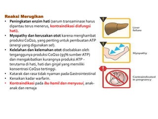 Reaksi Merugikan
• Peningkatan enzim hati (serum transaminase harus
dipantau terus menerus, kontraindikasi disfungsi
hati).
• Myopathy dan kerusakan otot karena menghambat
produksi CoQ10, yang penting untuk pembuatan ATP
(energi yang digunakan sel).
• Kelelahan dan kelemahan otot disebabkan oleh
terganggunya produksi CoQ10 (95% sumber ATP)
dan mengakibatkan kurangnya produksiATP -
terutama di hati, hati dan ginjal yang memiliki
konsentrasi CoQ10 tertinggi.
• Katarak dan rasa tidak nyaman pada Gastrointestinal
• Kenaikan kadar warfarin.
• Kontraindikasi pada ibu hamil dan menyusui, anak-
anak dan remaja
 