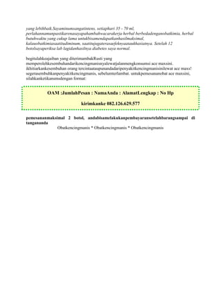 yang lebihbaik.Sayaminumsangatintens, setiaphari 35 - 70 ml,
perlahannamunpastikarenasayapahambahwacarakerja herbal berbedadenganobatkimia, herbal
butuhwaktu yang cukup lama untukbisamendapatkanhasilmaksimal,
kalauobatkimiasaatitudiminum, saatitujugaterasaefeknyaataukhasiatnya. Setelah 12
botolsayaperiksa lab lagidanhasilnya diabetes saya normal.

begitulahkeajaiban yang diterimambakRusti yang
memperolehkesembuhandarikencingmanisnyalewatjalanmengkonsumsi ace maxsini.
ikhitiarkankesembuhan orang tercintaataupunandadaripenyakitkencingmanisinilewat ace maxs!
segerasembuhkanpenyakitkencingmanis, sebelumterlambat. untukpemesananobat ace maxsini,
silahkanketikansmsdengan format:


           OAM :JumlahPesan : NamaAnda : AlamatLengkap : No Hp

                             kirimkanke 082.126.629.577

pemesananmaksimal 2 botol, andabisamelakukanpembayaransetelahbarangsampai di
tangananda
              Obatkencingmanis * Obatkencingmanis * Obatkencingmanis
 