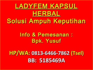 LADYFEM KAPSULLADYFEM KAPSUL
HERBALHERBAL
Solusi Ampuh KeputihanSolusi Ampuh Keputihan
Info & Pemesanan :Info & Pemesanan :
Bpk. YusufBpk. Yusuf
HP/WA:HP/WA: 0813-6466-78620813-6466-7862 (Tsel)(Tsel)
BB: 5185469ABB: 5185469A
 