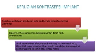 Dapat menyebabkan perubahan pola haid berupa prdarahan bercak
(Spotting)
Hippermenhorea atau meningkatnya jumlah darah haid,
ammenhorea
Tidak memberikan efek protektif terhadap IMS termasuk AIDS,
Klien tidak dapat menghentikan sendiri pemakaian kontrasepsi ini
dan harus pergi ke klimik atau tenaga medis