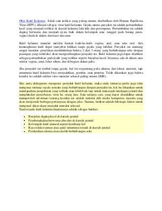 Obat Kutil Kelamin, Salah satu infeksi yang paling umum disebabkan oleh Human Papilloma
Virus (HPV), dikenal sebagai virus kutil kelamin. Gejala utama penyakit ini adalah pertumbuhan
kecil yang menjadi terlihat di daerah kelamin laki-laki dan perempuan. Pertumbuhan ini adalah
daging berwarna dan menjadi nyata baik dalam kelompok atau tunggal pada batang penis,
vagina (baik di dalam dan luar) dan anus.
Kutil kelamin menular melalui kontak kulit-ke-kulit vagina, anal, atau seks oral. Ada
kemungkinan kutil dapat menyebar bahkan tanpa gejala yang terlihat. Penyakit ini memang
sangat menular, penelitian membuktikan bahwa 2 dari 3 orang yang berhubungan seks dengan
pasangan yang terinfeksi akan mengembangkan penyakit ini. Kutil kelamin juga dapat diartikan
sebagai pertumbuhan pada kulit yang terlihat seperti benjolan kecil, biasanya ada di dalam atau
sekitar vagina, anus, leher rahim, dan di bagian dalam paha.
Jika penyakit ini timbul tanpa gejala, hal itu tergantung pada ukuran dan lokasi anatomi, tapi
umumnya kutil kelamin bisa menyakitkan, gembur, atau pruritus. Telah dikatakan juga bahwa
kondisi ini adalah infeksi virus menular seksual paling umum (IMS).
Jika anda didiagnosis mengenai penyakit kutil kelamin, maka anda tentunya perlu juga tahu
mengenai tentang segala sesuatu yang berhubungan dengan penyakit ini, hal itu ditujukan untuk
mendapatkan pengobatan yang terbaik atau lebih baik lagi untuk mencegah terulangnya kutil dan
menghindari penyebaran virus ke orang lain. Satu-satunya cara yang dapat diandalkan untuk
memperoleh informasi tentang kondisi ini adalah melalui ahli medis kompoten, mereka yang
akan menjawab berbagai pertanyaan dengan jelas. Namun, berikut adalah beberapa faktor untuk
mengenal dasar-dasar penyakit menular seksual.
Tanda-tanda kutil kelamin diantaranya adalah sebagai berikut :
Benjolan daging kecil di daerah genital
Pembengkakan berwarna abu-abu di daerah genital
Kelompok kutil muncul seperti kembang kol
Rasa tidak nyaman atau gatal umumnya terjadi di daerah genital
Perdarahan selama atau setelah berhubungan seks
 