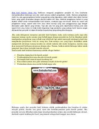 Obat Kutil Kelamin Untuk Pria, Berbicara mengenai pengobatan penyakit ini, ilmu kesehatan
memperkenalkan beberapa cara dan salah satunya adalah pengobatan medis. Diantara pengobatan
medis itu, ada juga pengobatan herbal yang paling sering digunakan, yakni adalah obat dalam bentuk
lotion yang sudah diresepkan dengan ekstrak katekin teh hijau. Metode pengobatan herbal ini yang
diyakini efektif untuk menyembuhkan kutil kelamin, meskipun juga non-invasif. Selain itu masih ada
pengobatan lainya, seperti obat krim atau lotion lainnya yang cara penggunaanya juga dengan
diterapkan pada daerah yang terkena. Tapi ada satu hal yang perlu diperhatikan bahwa jenis obat
seperti krim atau lotion ini tidak boleh digunakan bagi penderita yang sedang hamil karena sangat
dikhawatirkan penyakit ini dapat ditularkan kepada bayi yang sedang dikandungnya.
Jika anda didiagnosis mengenai penyakit kutil kelamin, maka anda tentunya perlu juga tahu
mengenai tentang segala sesuatu yang berhubungan dengan penyakit ini, hal itu ditujukan untuk
mendapatkan pengobatan yang terbaik atau lebih baik lagi untuk mencegah terulangnya kutil dan
menghindari penyebaran virus ke orang lain. Satu-satunya cara yang dapat diandalkan untuk
memperoleh informasi tentang kondisi ini adalah melalui ahli medis kompoten, mereka yang
akan menjawab berbagai pertanyaan dengan jelas. Namun, berikut adalah beberapa faktor untuk
mengenal dasar-dasar penyakit menular seksual.
Tanda-tanda kutil kelamin diantaranya adalah sebagai berikut :
Benjolan daging kecil di daerah genital
Pembengkakan berwarna abu-abu di daerah genital
Kelompok kutil muncul seperti kembang kol
Rasa tidak nyaman atau gatal umumnya terjadi di daerah genital
Perdarahan selama atau setelah berhubungan seks
Beberapa gejala dari penyakit kutil kelamin adalah pembengkakan dan benjolan di sekitar
wilayah genital, disertai rasa gatal, nyeri dan ketidaknyamanan pada daerah genital. Jika
penyakit ini terus dibiarkan maka dapat terjadi perdarahan selama atau setelah hubungan seksual,
dan kutil seperti kembang kol kecil yang muncul sebagai kutil tunggal atau cluster.
 