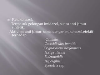  Ketokonazol:
Termasuk golongan imidazol, suatu anti jamur
sintetik.
Aktivitas anti jamur, sama dengan mikonazol,efektif
terhadap:
Candida,
Coccsidioides immitis
Cryptococcus neoformans
H.capsulatum
B.dermatidis
Aspergilus
Sporotrix spp
 