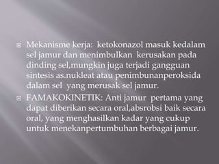  Mekanisme kerja: ketokonazol masuk kedalam
sel jamur dan menimbulkan kerusakan pada
dinding sel,mungkin juga terjadi gangguan
sintesis as.nukleat atau penimbunanperoksida
dalam sel yang merusak sel jamur.
 FAMAKOKINETIK: Anti jamur pertama yang
dapat diberikan secara oral,absrobsi baik secara
oral, yang menghasilkan kadar yang cukup
untuk menekanpertumbuhan berbagai jamur.
 