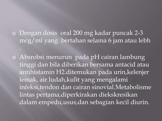  Dengan dosis oral 200 mg kadar puncak 2-3
mcg/ml yang bertahan selama 6 jam atau lebh
.
 Absrobsi menurun pada pH cairan lambung
tinggi dan bila diberikan bersama antacid atau
antihistamin H2.ditemukan pada urin,kelenjer
lemak, air ludah,kulit yang mengalami
infeksi,tendon dan cairan sinovial.Metabolisme
lintas pertama,diperkirakan diekskresikan
dalam empedu,usus,dan sebagian kecil diurin.
 