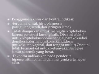  Penggunaan klinis dan kontra indikasi:
 -terutama untuk histoplasmosis
paru,tulang,sendi,dan jaringan lemak.
 Tidak dianjurkan untuk manigitis kriptokokus
karena penetrasi kurang baik. Obat ini efektif
untuk kriptokokusnonmenengial,parakoksidioi
domikosis,dermatomikosis,kandidosis
(mukokutan,vaginal, dan rongga mulut).Obat ini
tidak bermanfaat untuk kebanyakan 8infeksi
jamur sistemik yang berat.
 Dikontra indikasikan pada penderita
hipersensitif,ibihamil,dan menysui,serta hepar
akut.
 