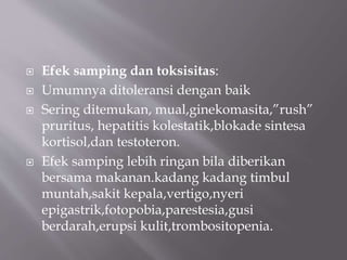  Efek samping dan toksisitas:
 Umumnya ditoleransi dengan baik
 Sering ditemukan, mual,ginekomasita,”rush”
pruritus, hepatitis kolestatik,blokade sintesa
kortisol,dan testoteron.
 Efek samping lebih ringan bila diberikan
bersama makanan.kadang kadang timbul
muntah,sakit kepala,vertigo,nyeri
epigastrik,fotopobia,parestesia,gusi
berdarah,erupsi kulit,trombositopenia.
 