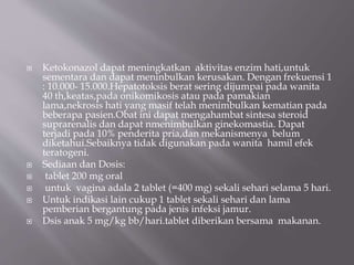  Ketokonazol dapat meningkatkan aktivitas enzim hati,untuk
sementara dan dapat meninbulkan kerusakan. Dengan frekuensi 1
: 10.000- 15.000.Hepatotoksis berat sering dijumpai pada wanita
40 th,keatas,pada onikomikosis atau pada pamakian
lama,nekrosis hati yang masif telah menimbulkan kematian pada
beberapa pasien.Obat ini dapat mengahambat sintesa steroid
suprarenalis dan dapat nmenimbulkan ginekomastia. Dapat
terjadi pada 10% penderita pria,dan mekanismenya belum
diketahui.Sebaiknya tidak digunakan pada wanita hamil efek
teratogeni.
 Sediaan dan Dosis:
 tablet 200 mg oral
 untuk vagina adala 2 tablet (=400 mg) sekali sehari selama 5 hari.
 Untuk indikasi lain cukup 1 tablet sekali sehari dan lama
pemberian bergantung pada jenis infeksi jamur.
 Dsis anak 5 mg/kg bb/hari.tablet diberikan bersama makanan.
 