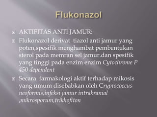  AKTIFITAS ANTI JAMUR:
 Flukonazol derivat tiazol anti jamur yang
poten,spesifik menghambat pembentukan
sterol pada memran sel jamur.dan spesifik
yang tinggi pada enzim enzim Cytochrome P
450 dependent
 Secara farmakologi aktif terhadap mikosis
yang umum disebabkan oleh Cryptococcus
neoformis,infeksi jamur intrakranial
,mikrosporum,trikhofiton
 