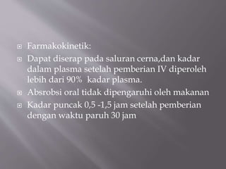  Farmakokinetik:
 Dapat diserap pada saluran cerna,dan kadar
dalam plasma setelah pemberian IV diperoleh
lebih dari 90% kadar plasma.
 Absrobsi oral tidak dipengaruhi oleh makanan
 Kadar puncak 0,5 -1,5 jam setelah pemberian
dengan waktu paruh 30 jam
 