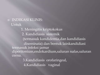  INDIKASI KLINIS:
Untuk
1. Meningitis kriptokokus
2. Kandidiasis sistemik
(termasuk kandidemia,dan kandidiasis
diseminata) dan bentuk lainkandidiasi
termasuk infeksi jamur
diperitonium,endokardium,saluran nafas,saluran
cerna.
3.Kandidiasis orofaringeal,
4.Kandidiasis vaginal
 