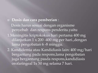  Dosis dan cara pemberian :
Dosis harus sesuai dengan organisme
penyebab dan respons penderita.yaitu
1.Meningitis kriptokokus hari pertama 400 mg
dilanjutkan 1 x 200 -400 mg per hari.,dengan
lama pengobatan 6 -8 minggu.
2. Kandidemia atau Kandidiasis lain: 400 mg/hari
bergantung pada respons,lama pengobatan
juga bergantung pasda respons,kandidiasis
orofaringeal 1x 50 mg selama 7 hari.
 