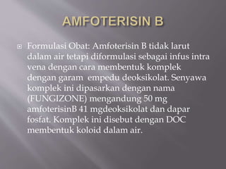  Formulasi Obat: Amfoterisin B tidak larut
dalam air tetapi diformulasi sebagai infus intra
vena dengan cara membentuk komplek
dengan garam empedu deoksikolat. Senyawa
komplek ini dipasarkan dengan nama
(FUNGIZONE) mengandung 50 mg
amfoterisinB 41 mgdeoksikolat dan dapar
fosfat. Komplek ini disebut dengan DOC
membentuk koloid dalam air.
 