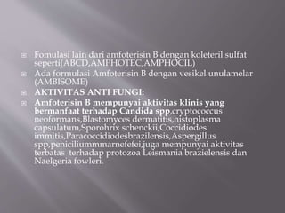  Fomulasi lain dari amfoterisin B dengan koleteril sulfat
seperti(ABCD,AMPHOTEC,AMPHOCIL)
 Ada formulasi Amfoterisin B dengan vesikel unulamelar
(AMBISOME)
 AKTIVITAS ANTI FUNGI:
 Amfoterisin B mempunyai aktivitas klinis yang
bermanfaat terhadap Candida spp,cryptococcus
neoformans,Blastomyces dermatitis,histoplasma
capsulatum,Sporohrix schenckii,Coccidiodes
immitis,Paracoccidiodesbrazilensis,Aspergillus
spp,peniciliummmarnefefei,juga mempunyai aktivitas
terbatas terhadap protozoa Leismania brazielensis dan
Naelgeria fowleri.
 