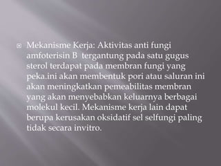  Mekanisme Kerja: Aktivitas anti fungi
amfoterisin B tergantung pada satu gugus
sterol terdapat pada membran fungi yang
peka.ini akan membentuk pori atau saluran ini
akan meningkatkan pemeabilitas membran
yang akan menyebabkan keluarnya berbagai
molekul kecil. Mekanisme kerja lain dapat
berupa kerusakan oksidatif sel selfungi paling
tidak secara invitro.
 