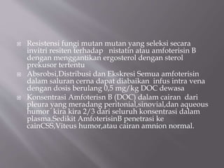  Resistensi fungi mutan mutan yang seleksi secara
invitri resiten terhadap nistatin atau amfoterisin B
dengan menggantikan ergosterol dengan sterol
prekusor tertentu
 Absrobsi,Distribusi dan Ekskresi Semua amfoterisin
dalam saluran cerna dapat diabaikan infus intra vena
dengan dosis berulang 0,5 mg/kg DOC dewasa
 Konsentrasi Amfoterisn B (DOC) dalam cairan dari
pleura yang meradang peritonial,sinovial,dan aqueous
humor kira kira 2/3 dari seluruh konsentrasi dalam
plasma.Sedikit AmfoterisinB penetrasi ke
cainCSS,Viteus humor,atau cairan amnion normal.
 