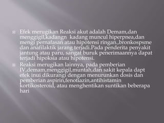  Efek merugikan Reaksi akut adalah Demam,dan
menggigil,kadangn kadang muncul hiperpnea,dan
mengi pernafasan atau hipotensi ringan.,bronkospsme
dan anafilaktik jarang terjadi.Pada penderita penyakit
jantung atau paru, sangat buruk penerimaannya dapat
terjadi hipoksia atau hipotensi.
 Reaksi merugikan lainnya, pada pemberian
IV,demam,menggigil,muntah,dan sakit kepala dapt
efek inui dikurangi dengan menurunkan dosis dan
pemberian aspirin,fenotiazin,antihistamin
kortikosteroid, atau menghentikan suntikan beberapa
hari
 