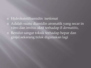 Hidroksistilbamidin isetionat
 Adalah suatu diamidin aromatik yang secar in
vitro dan invivo aktif terhadap B dermatitis,
 Bersifat sangat toksik terhadap hepar dan
ginjal.sekarang tidak digunakan lagi
 