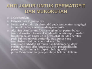  1.Griseofulvin
 Disolasi dari P.griseofulvin
 Sangat sukar dalm air dan stabil pada temperatur yang tiggi
termasuk pada pemanasan dengan autoklaf
 Aktivitas Anti Jamur: Akan menghambat pertumbuhan
jamur dermatofit termasuk epiderofiton,mikrosporum,dan
trikofiton dalam kadar 0,5-3 g/ml.Obat ini tidak berefek
pada bakteri,mikosis porfunda, atau jamur yang
menybabkan lesi pada permukaan tubuh
manusiaq.Terhadap sel muda dan berkembang dapat
bersifat fungisid dan fungistatik.Efek penghambatan
pertumbuhan jamur ini dapat dihalangi oleh
purin.Mekanisme jkerja sepenuhnya belum diketahui,
 