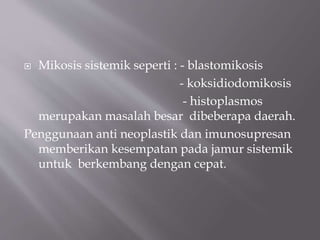  Mikosis sistemik seperti : - blastomikosis
- koksidiodomikosis
- histoplasmos
merupakan masalah besar dibeberapa daerah.
Penggunaan anti neoplastik dan imunosupresan
memberikan kesempatan pada jamur sistemik
untuk berkembang dengan cepat.
 