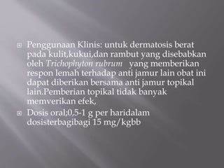  Penggunaan Klinis: untuk dermatosis berat
pada kulit,kukui,dan rambut yang disebabkan
oleh Trichophyton rubrum yang memberikan
respon lemah terhadap anti jamur lain obat ini
dapat diberikan bersama anti jamur topikal
lain.Pemberian topikal tidak banyak
memverikan efek,
 Dosis oral;0,5-1 g per haridalam
dosisterbagibagi 15 mg/kgbb
 